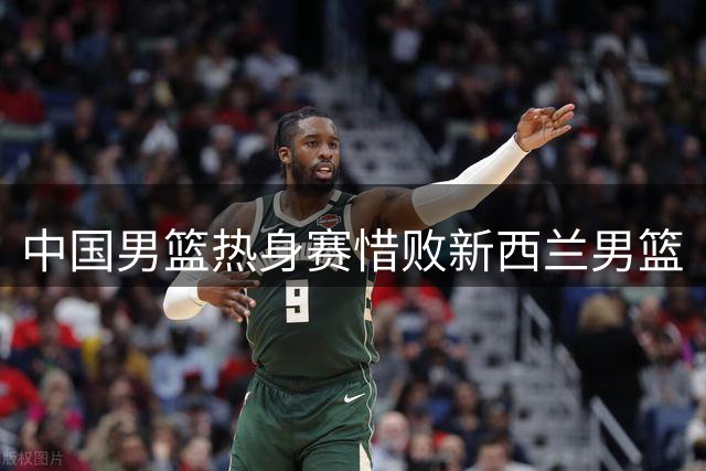 中国男篮热身赛惜败新西兰男篮