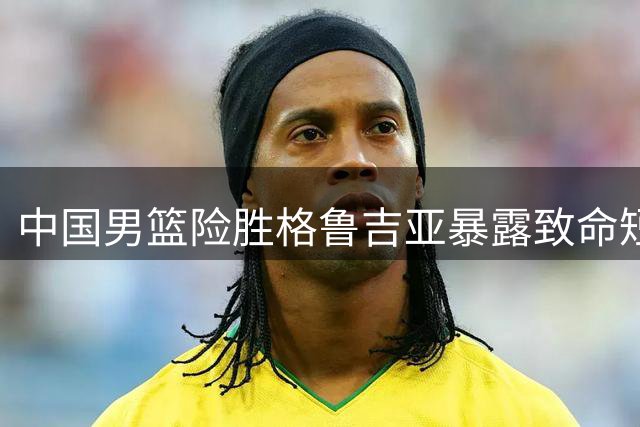 中国男篮险胜格鲁吉亚暴露致命短板 团队配合形同虚设