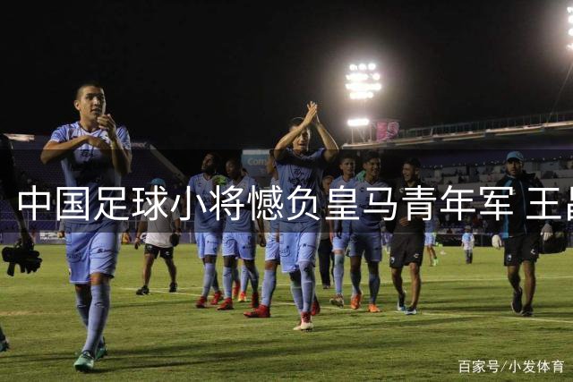 中国足球小将憾负皇马青年军 王昌宇神勇表现难挽败局
