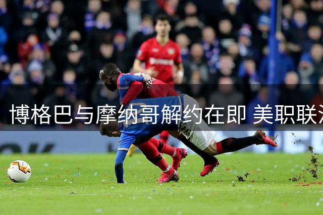 博格巴与摩纳哥解约在即 美职联沙特成潜在下家