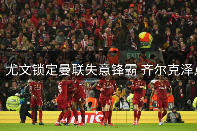 尤文锁定曼联失意锋霸 齐尔克泽点头开启转会谈判