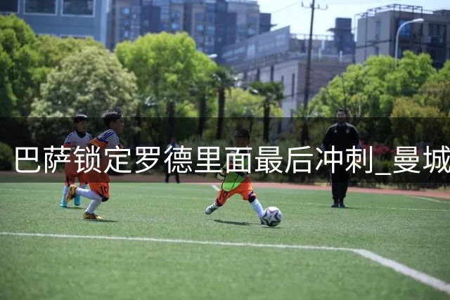 巴萨锁定罗德里面最后冲刺 曼城核心铁心奔赴诺坎普