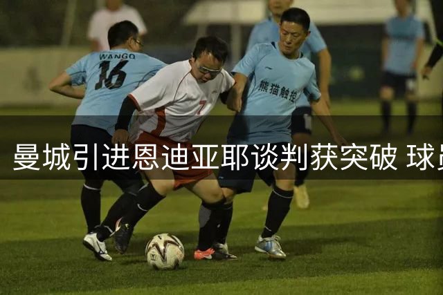 曼城引进恩迪亚耶谈判获突破 球员意向明确