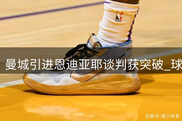 曼城引进恩迪亚耶谈判获突破 球员意向明确
