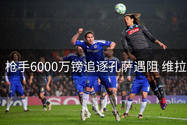 枪手6000万镑追逐孔萨遇阻 维拉坚称中卫标价不打折