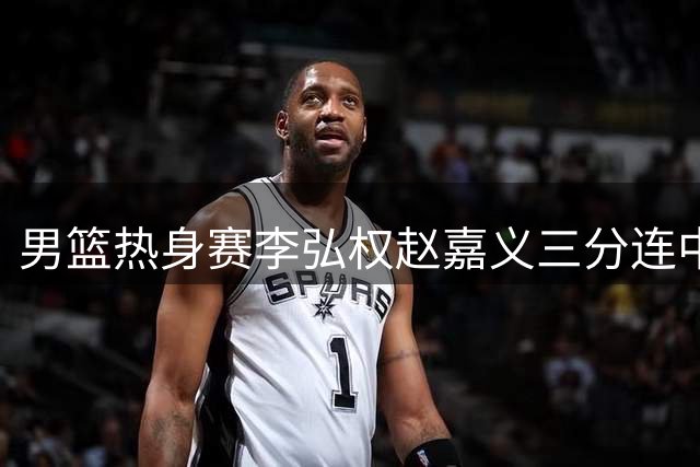 男篮热身赛李弘权赵嘉义三分连中 郭士强场边喝彩