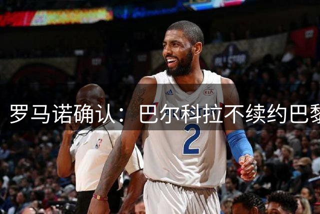罗马诺确认：巴尔科拉不续约巴黎，利物浦引援清单他排第一