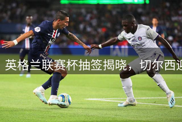 英格兰联赛杯抽签揭晓，切尔西迎战卢顿