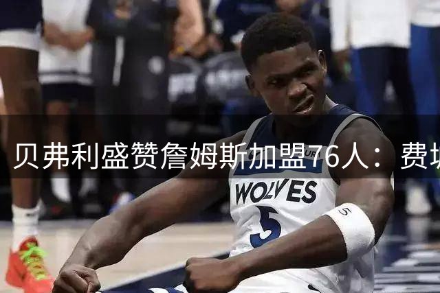 贝弗利盛赞詹姆斯加盟76人：费城迎来"詹皇"三明治时代