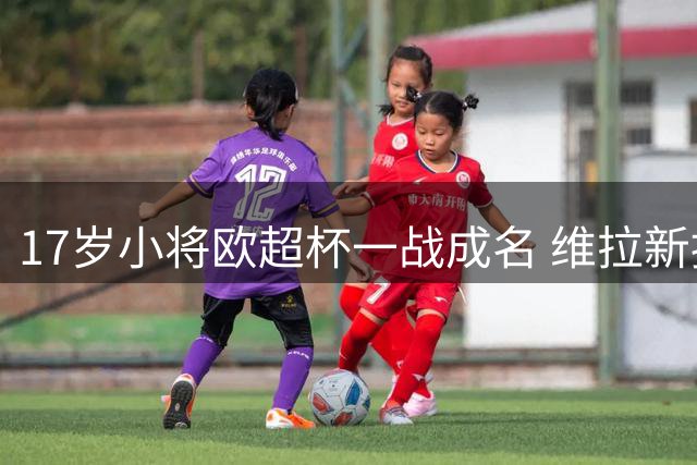 17岁小将欧超杯一战成名 维拉新援被誉"新卢卡库