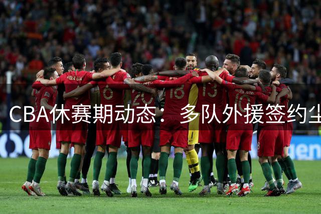 CBA休赛期动态：多队外援签约尘埃落定 朱俊龙成抢手货