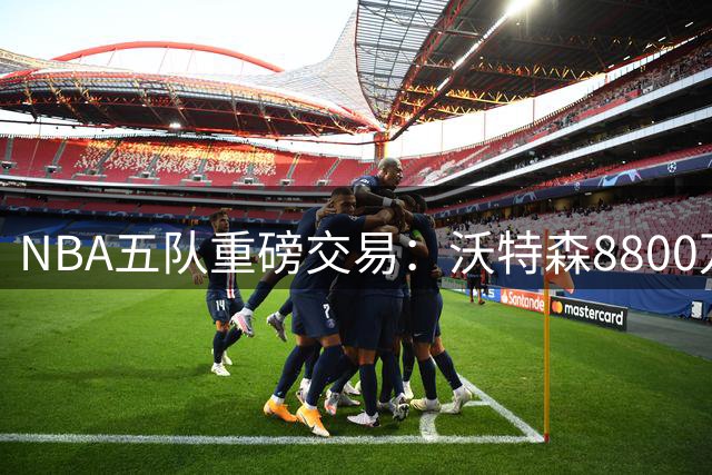 NBA五队重磅交易：沃特森8800万转投骑士 多队各取所需