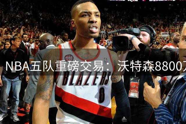 NBA五队重磅交易：沃特森8800万转投骑士 多队各取所需