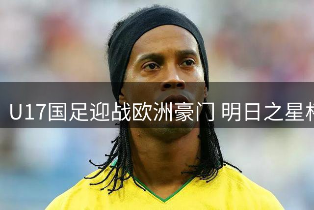 U17国足迎战欧洲豪门 明日之星杯完整名单及赛程公布