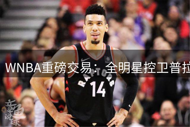 WNBA重磅交易：全明星控卫普拉姆加盟水星 火花收获未来资产